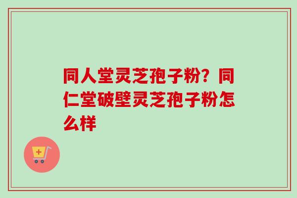 同人堂灵芝孢子粉？同仁堂破壁灵芝孢子粉怎么样