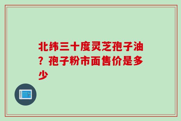 北纬三十度灵芝孢子油？孢子粉市面售价是多少