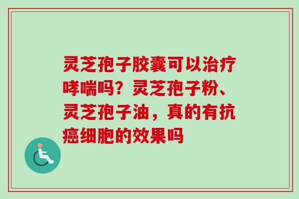 灵芝孢子胶囊可以治疗哮喘吗？灵芝孢子粉、灵芝孢子油，真的有抗癌细胞的效果吗
