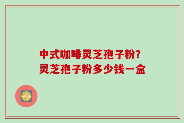 中式咖啡灵芝孢子粉？灵芝孢子粉多少钱一盒
