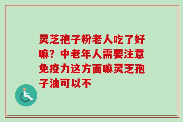灵芝孢子粉老人吃了好嘛？中老年人需要注意免疫力这方面嘛灵芝孢子油可以不
