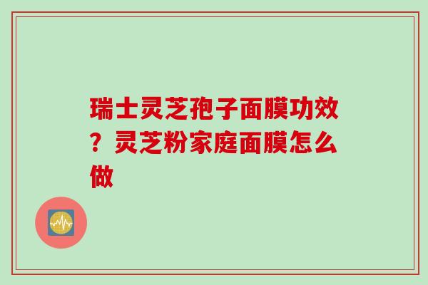 瑞士灵芝孢子面膜功效？灵芝粉家庭面膜怎么做