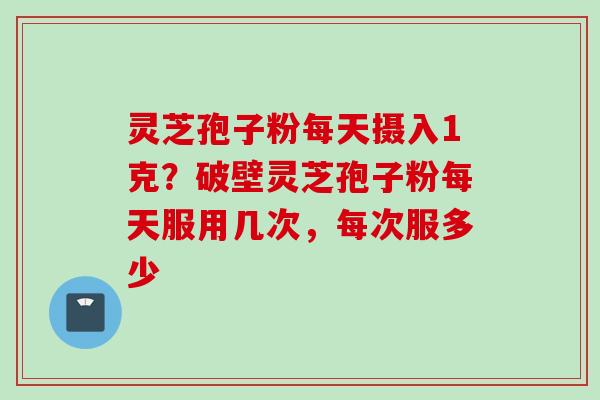 灵芝孢子粉每天摄入1克？破壁灵芝孢子粉每天服用几次，每次服多少
