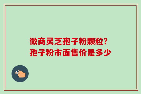 微商灵芝孢子粉颗粒？孢子粉市面售价是多少