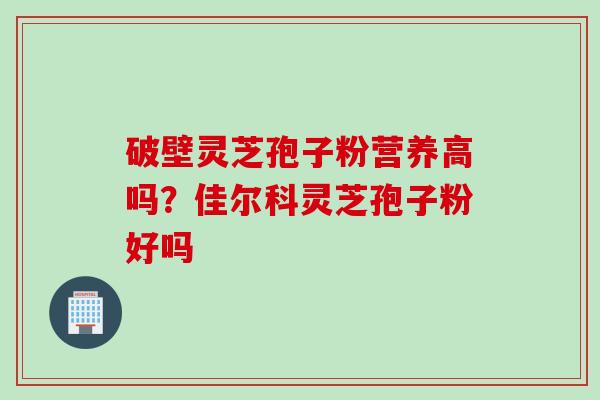 破壁灵芝孢子粉营养高吗?佳尔科灵芝孢子粉好吗 破壁灵芝孢子粉营养高吗?佳尔科灵芝孢子粉好吗