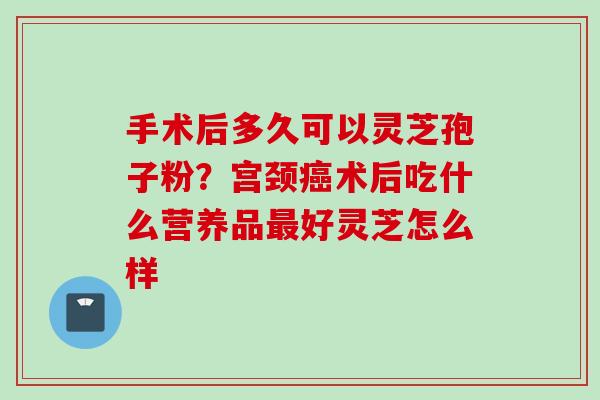 手术后多久可以灵芝孢子粉？宫颈癌术后吃什么营养品最好灵芝怎么样