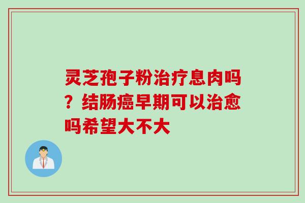 灵芝孢子粉治疗息肉吗？结肠癌早期可以治愈吗希望大不大