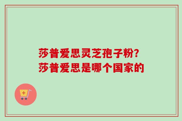 莎普爱思灵芝孢子粉？莎普爱思是哪个国家的