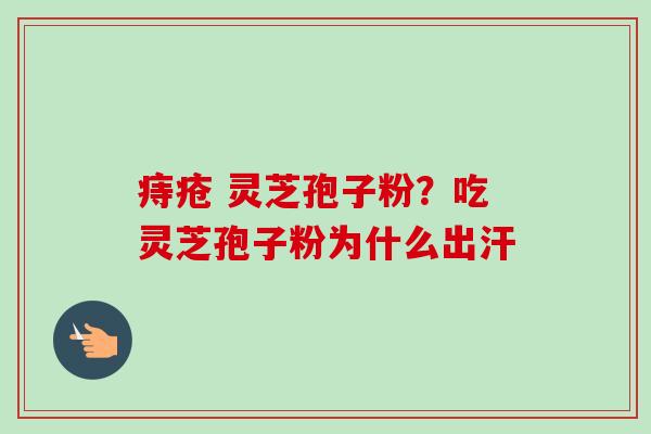 痔疮 灵芝孢子粉？吃灵芝孢子粉为什么出汗