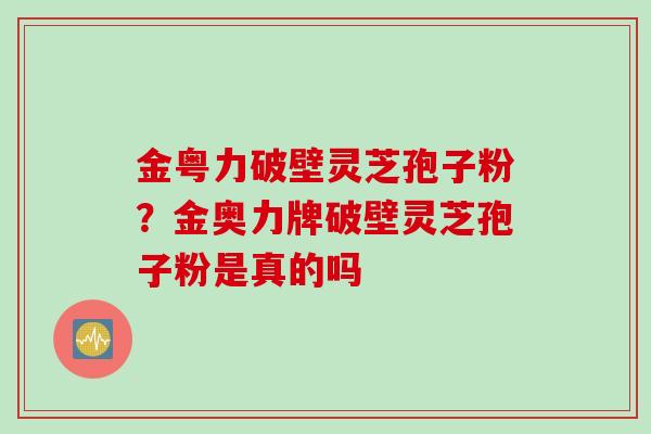 金粤力破壁灵芝孢子粉？金奥力牌破壁灵芝孢子粉是真的吗