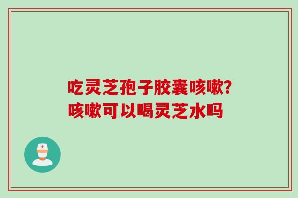 吃灵芝孢子胶囊咳嗽？咳嗽可以喝灵芝水吗
