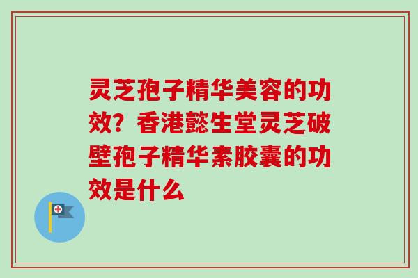 灵芝孢子精华美容的功效？香港懿生堂灵芝破壁孢子精华素胶囊的功效是什么