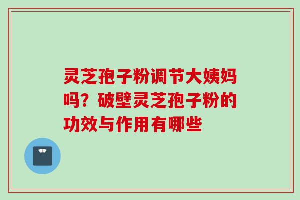 灵芝孢子粉调节大姨妈吗？破壁灵芝孢子粉的功效与作用有哪些