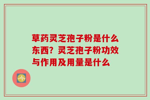 草药灵芝孢子粉是什么东西？灵芝孢子粉功效与作用及用量是什么