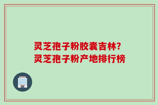 灵芝孢子粉胶囊吉林？灵芝孢子粉产地排行榜