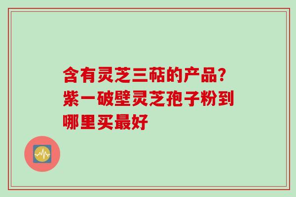 含有灵芝三萜的产品？紫一破壁灵芝孢子粉到哪里买最好