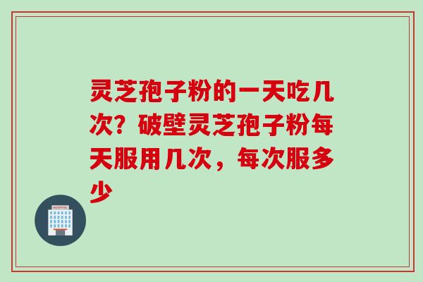 灵芝孢子粉的一天吃几次？破壁灵芝孢子粉每天服用几次，每次服多少