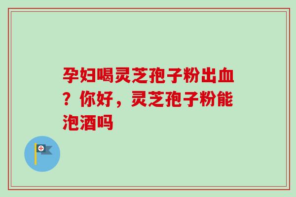 孕妇喝灵芝孢子粉出血？你好，灵芝孢子粉能泡酒吗