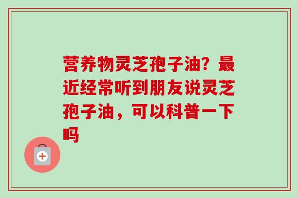 营养物灵芝孢子油？最近经常听到朋友说灵芝孢子油，可以科普一下吗