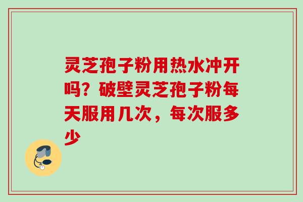 灵芝孢子粉用热水冲开吗？破壁灵芝孢子粉每天服用几次，每次服多少