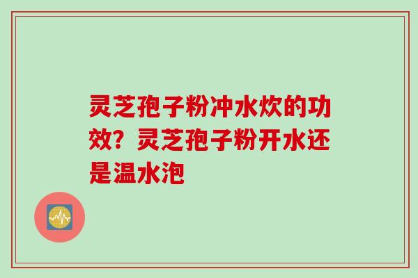 灵芝孢子粉冲水炊的功效？灵芝孢子粉开水还是温水泡