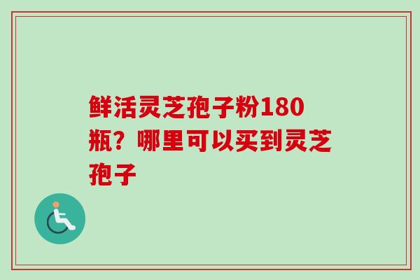 鲜活灵芝孢子粉180瓶？哪里可以买到灵芝孢子