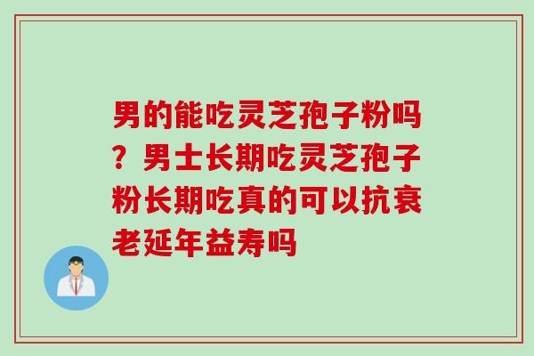 男的能吃灵芝孢子粉吗？男士长期吃灵芝孢子粉长期吃真的可以抗衰老延年益寿吗