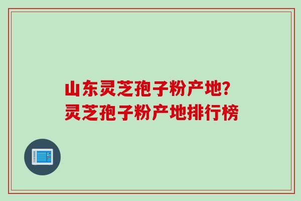 山东灵芝孢子粉产地？灵芝孢子粉产地排行榜