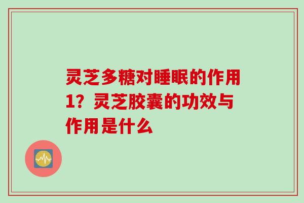 灵芝多糖对睡眠的作用1？灵芝胶囊的功效与作用是什么