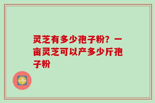 灵芝有多少孢子粉？一亩灵芝可以产多少斤孢子粉
