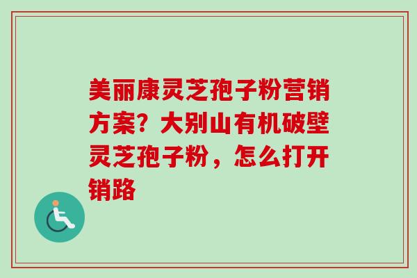 美丽康灵芝孢子粉营销方案？大别山有机破壁灵芝孢子粉，怎么打开销路