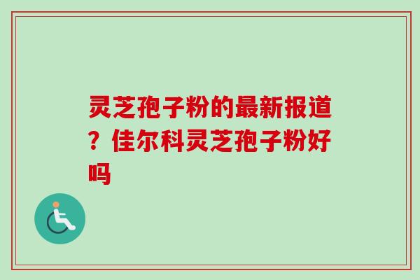 灵芝孢子粉的最新报道？佳尔科灵芝孢子粉好吗