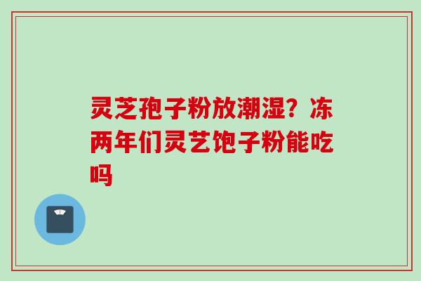 灵芝孢子粉放潮湿？冻两年们灵艺饱子粉能吃吗