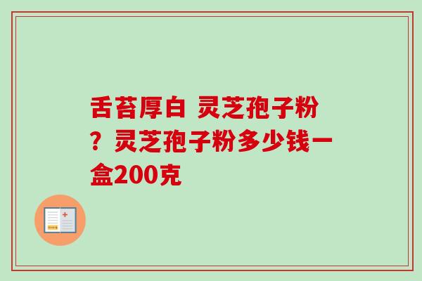 舌苔厚白 灵芝孢子粉？灵芝孢子粉多少钱一盒200克