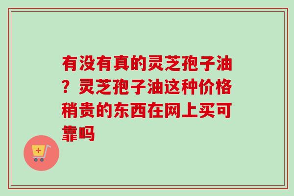 有没有真的灵芝孢子油？灵芝孢子油这种价格稍贵的东西在网上买可靠吗