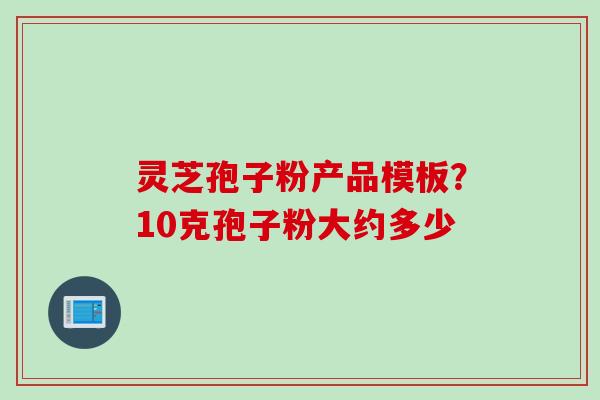 灵芝孢子粉产品模板?10克孢子粉大约多少 灵芝孢子粉产品模板?10克孢子粉大约多少