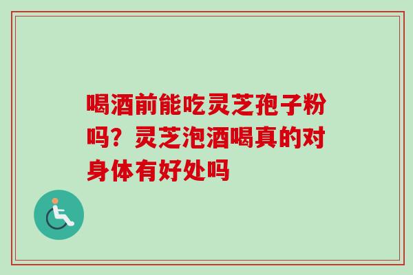 喝酒前能吃灵芝孢子粉吗？灵芝泡酒喝真的对身体有好处吗
