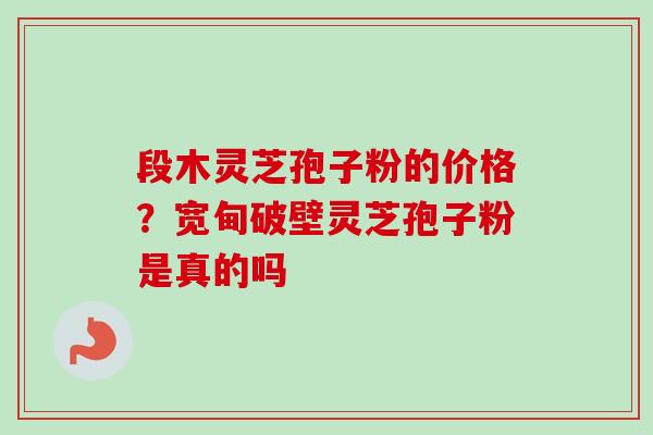 段木灵芝孢子粉的价格？宽甸破壁灵芝孢子粉是真的吗