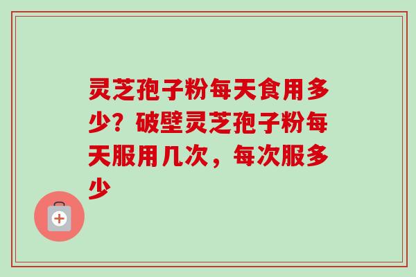 灵芝孢子粉每天食用多少？破壁灵芝孢子粉每天服用几次，每次服多少
