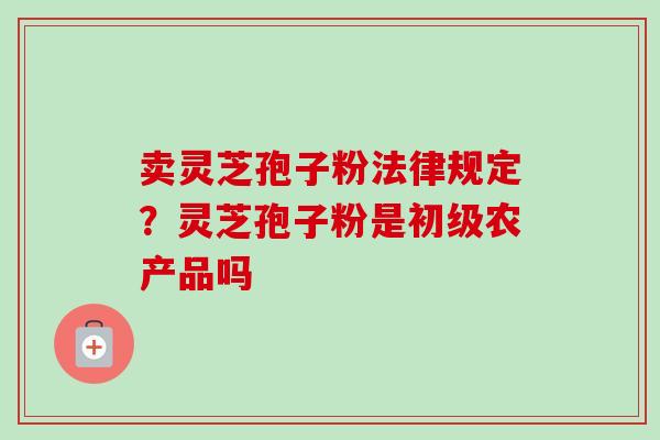 卖灵芝孢子粉法律规定？灵芝孢子粉是初级农产品吗