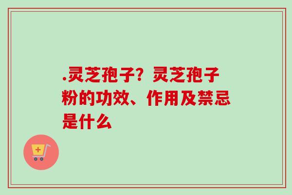 .灵芝孢子？灵芝孢子粉的功效、作用及禁忌是什么