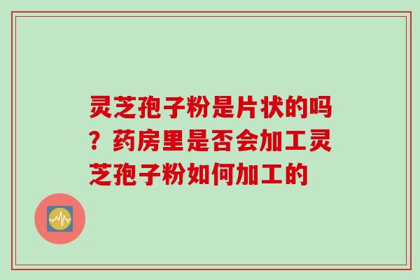 灵芝孢子粉是片状的吗？药房里是否会加工灵芝孢子粉如何加工的