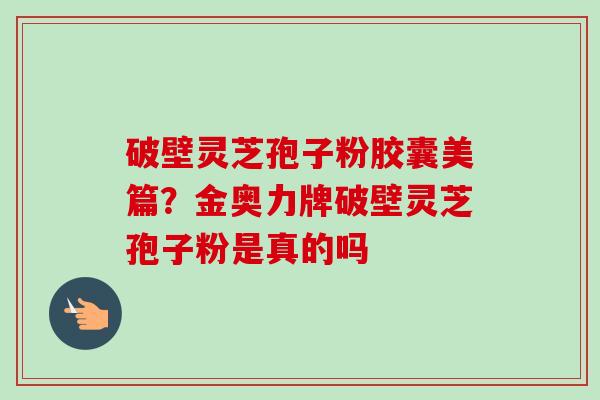 破壁灵芝孢子粉胶囊美篇？金奥力牌破壁灵芝孢子粉是真的吗