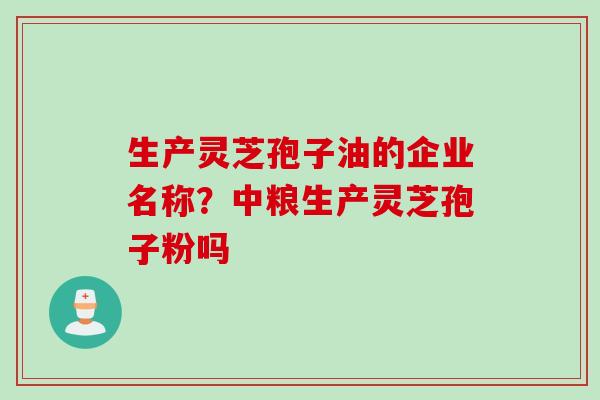 生产灵芝孢子油的企业名称?中粮生产灵芝孢子粉吗 生产灵芝孢子油的企业名称?中粮生产灵芝孢子粉吗