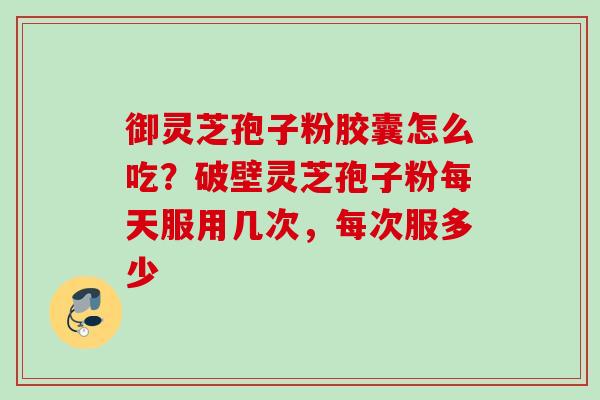 御灵芝孢子粉胶囊怎么吃？破壁灵芝孢子粉每天服用几次，每次服多少