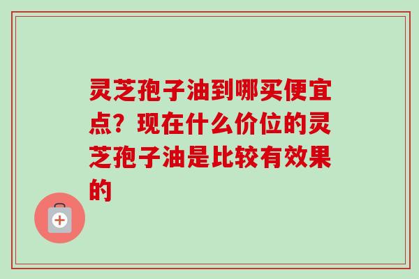 灵芝孢子油到哪买便宜点？现在什么价位的灵芝孢子油是比较有效果的