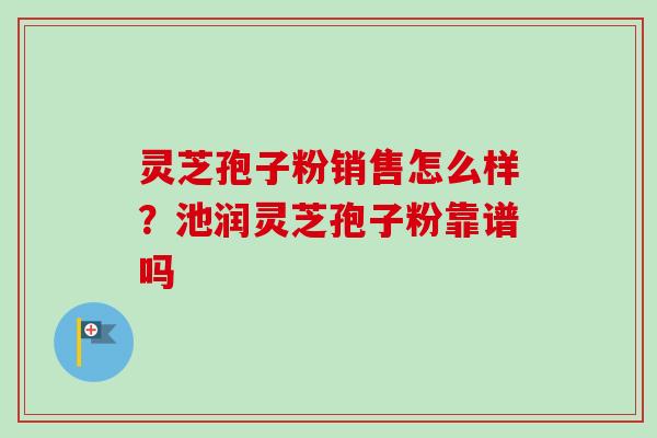 灵芝孢子粉销售怎么样？池润灵芝孢子粉靠谱吗