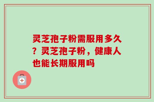 灵芝孢子粉需服用多久？灵芝孢子粉，健康人也能长期服用吗