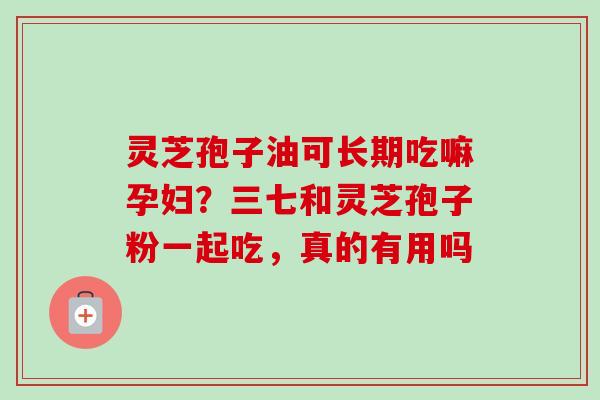 灵芝孢子油可长期吃嘛孕妇？三七和灵芝孢子粉一起吃，真的有用吗