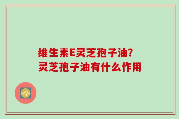维生素E灵芝孢子油?灵芝孢子油有什么作用 维生素E灵芝孢子油?灵芝孢子油有什么作用
